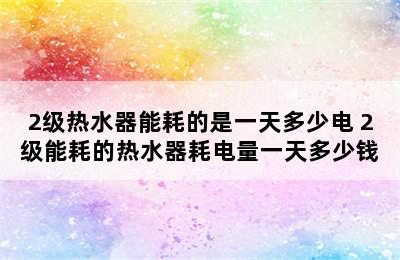 2级热水器能耗的是一天多少电 2级能耗的热水器耗电量一天多少钱